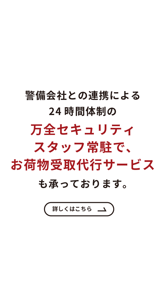 警備会社との連携による24時間体制の万全セキュリティ　スタッフ常駐で、お荷物受取代行サービスも承っております。　詳しくはこちら