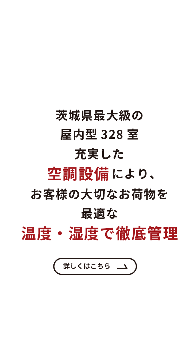 茨城県最大級の屋内型328室　充実した空調設備により、お客様の大切なお荷物を　最適な温度・湿度で徹底管理　詳しくはこちら